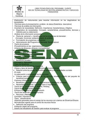 LÍNEA TECNOLÓGICA DEL PROGRAMA: CLIENTE
                   RED DE TECNOLOGIAS DE GESTIÓN ADMINISTRATIVA Y SERVICIOS
  Modelo de                             FINANCIEROS
   Mejora
  Continua

 -Elaboración de instrumentos para levantar información en los diagnósticos de
 necesidades.
 -Técnicas para el procesamiento y análisis de datos.(Estadística descriptiva)
 -Técnicas de análisis de información.
 -Inventario de necesidades: Definición, Importancia, Características y Objetivo
• Diagnóstico de necesidades: Concepto, características, procedimientos, técnicas y
    métodos para su elaboración.
 -Análisis de la información procesada.
• Planta de personal y beneficiarios de los programas de bienestar:
   -Concepto, funciones, población objeto de análisis
• Formulación de programas y proyectos:
• Administración del Programa de Bienestar Social Laboral:
 -Teoría de procesos
 -Procedimientos en las organizaciones;
 -Criterios de eficiencia, eficacia y competitividad
• Presupuestos:
 -Concepto, tipos de presupuesto
 -Manejo y disponibilidad presupuestal
 -Concepto de proveedores
 -Cotización de productos y servicios destinado al bienestar social laboral
• Beneficios sociales:,
 -Concepto y Naturaleza
 -Tipos de beneficios
 -Objetivos de los beneficios. Incentivos
 -Clases y tipos de beneficios, fundamentos e inconvenientes.
• Relación entre los planes de beneficios sociales y las necesidades sociales
 -El costo.
 -La adecuación y optimización de los recursos.
• Criterios para el planteamiento de los servicios sociales y diseño del paquete de
    beneficios sociales.
 -Factores críticos de éxito
• Beneficios y Compensaciones remuneración e incentivos: concepto.
• Necesidades Humanas: concepto, tipos e importancia.
 -Teoría de las necesidades A. Maslow, Herberg.
 -Teoría de las Relaciones Humanas
 -Enfoque humanista de la administración
 -Teoría del desarrollo a escala humana
• Recursos y Medios
 -Concepto, importancia
 -Tipos, características
 -Aspectos generales para el manejo de los recursos con criterios de Eficiencia-Eficacia
 -Normatividad vigente para el control de recursos físicos
• Definición del programa
 -Población objeto del programa,
 -Diseño de indicadores de Gestión para evaluar el programa


                                                                                    59
 