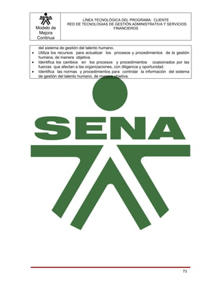 LÍNEA TECNOLÓGICA DEL PROGRAMA: CLIENTE
                    RED DE TECNOLOGIAS DE GESTIÓN ADMINISTRATIVA Y SERVICIOS
    Modelo de                            FINANCIEROS
     Mejora
    Continua

     del sistema de gestión del talento humano.
•    Utiliza los recursos para actualizar los procesos y procedimientos de la gestión
     humana, de manera objetiva.
•    Identifica los cambios en los procesos y procedimientos ocasionados por las
     fuerzas que afectan a las organizaciones, con diligencia y oportunidad.
•    Identifica las normas y procedimientos para controlar la información del sistema
     de gestión del talento humano, de manera objetiva.




                                                                                 73
 