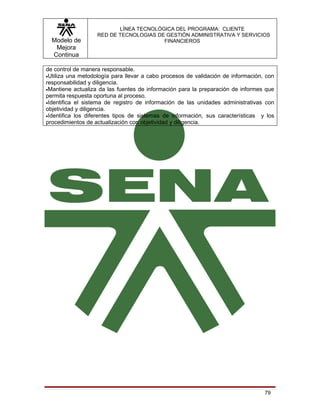 LÍNEA TECNOLÓGICA DEL PROGRAMA: CLIENTE
                   RED DE TECNOLOGIAS DE GESTIÓN ADMINISTRATIVA Y SERVICIOS
  Modelo de                             FINANCIEROS
   Mejora
  Continua

de control de manera responsable.
•Utiliza una metodología para llevar a cabo procesos de validación de información, con
responsabilidad y diligencia.
•Mantiene actualiza da las fuentes de información para la preparación de informes que
permita respuesta oportuna al proceso.
•Identifica el sistema de registro de información de las unidades administrativas con
objetividad y diligencia.
•Identifica los diferentes tipos de sistemas de información, sus características y los
procedimientos de actualización con objetividad y diligencia.




                                                                                  79
 