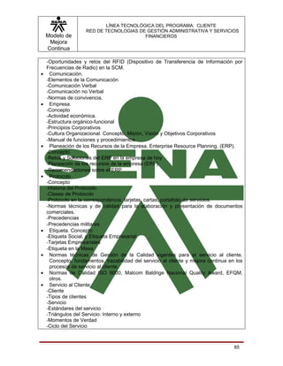 LÍNEA TECNOLÓGICA DEL PROGRAMA: CLIENTE
                     RED DE TECNOLOGIAS DE GESTIÓN ADMINISTRATIVA Y SERVICIOS
    Modelo de                             FINANCIEROS
     Mejora
    Continua

    -Oportunidades y retos del RFID (Dispositivo de Transferencia de Información por
    Frecuencias de Radio) en la SCM.
•    Comunicación.
    -Elementos de la Comunicación
    -Comunicación Verbal
    -Comunicación no Verbal
    -Normas de convivencia.
•    Empresa.
    -Concepto
    -Actividad económica.
    -Estructura orgánico-funcional
    -Principios Corporativos
    -Cultura Organizacional. Concepto, Misión, Visión y Objetivos Corporativos
    -Manual de funciones y procedimientos
•    Planeación de los Recursos de la Empresa. Enterprise Resource Planning. (ERP).
    -Concepto
    -Retos y Soluciones del ERP en la empresa de hoy
    -Planeación de los recursos de la empresa (ERP)
    -Recomendaciones sobre el ERP
•    Protocolo
    -Concepto
    -Historia del Protocolo
    -Clases de Protocolo
    -Protocolo en la correspondencia: tarjetas, cartas, portafolio de servicios.
    -Normas técnicas y de calidad para la elaboración y presentación de documentos
    comerciales.
    -Precedencias
    -Precedencias militares
•    Etiqueta. Concepto
    -Etiqueta Social, y Etiqueta Empresarial
    -Tarjetas Empresariales
    -Etiqueta en la Mesa
•    Normas técnicas de Gestión de la Calidad vigentes para el servicio al cliente.
     Concepto, fundamentos, trazabilidad del servicio al cliente y mejora continua en los
     procesos de servicio al cliente.
•    Normas de Calidad ISO 9000, Malcom Baldrige Nacional Quality Award, EFQM,
     otros.
•    Servicio al Cliente:
    -Cliente
    -Tipos de clientes
    -Servicio
    -Estándares del servicio
    -Triángulos del Servicio: Interno y externo
    -Momentos de Verdad
    -Ciclo del Servicio



                                                                                     85
 