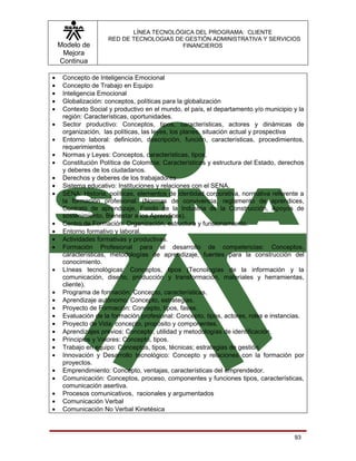 LÍNEA TECNOLÓGICA DEL PROGRAMA: CLIENTE
                     RED DE TECNOLOGIAS DE GESTIÓN ADMINISTRATIVA Y SERVICIOS
    Modelo de                             FINANCIEROS
     Mejora
    Continua

•    Concepto de Inteligencia Emocional
•    Concepto de Trabajo en Equipo
•    Inteligencia Emocional
•    Globalización: conceptos, políticas para la globalización
•    Contexto Social y productivo en el mundo, el país, el departamento y/o municipio y la
     región: Características, oportunidades.
•    Sector productivo: Conceptos, tipos, características, actores y dinámicas de
     organización, las políticas, las leyes, los planes, situación actual y prospectiva
•    Entorno laboral: definición, descripción, función, características, procedimientos,
     requerimientos
•    Normas y Leyes: Conceptos, características, tipos,
•    Constitución Política de Colombia: Características y estructura del Estado, derechos
     y deberes de los ciudadanos.
•    Derechos y deberes de los trabajadores
•    Sistema educativo: Instituciones y relaciones con el SENA.
•    SENA: Historia, políticas, elementos de identidad corporativa, normativa referente a
     la formación profesional. (Normas de convivencia, reglamento de aprendices,
     Contrato de aprendizaje, Fondo de la Industria de la Construcción, Apoyos de
     sostenimiento, Bienestar a los Aprendices).
•    Centro de Formación: Organización, estructura y funcionamiento.
•    Entorno formativo y laboral.
•    Actividades formativas y productivas.
•    Formación Profesional para el desarrollo de competencias: Conceptos,
     características, metodologías de aprendizaje, fuentes para la construcción del
     conocimiento.
•    Líneas tecnológicas: Conceptos, tipos (Tecnologías de la información y la
     comunicación, diseño, producción y transformación, materiales y herramientas,
     cliente).
•    Programa de formación: Concepto, características.
•    Aprendizaje autónomo: Concepto, estrategias.
•    Proyecto de Formación: Concepto, tipos, fases.
•    Evaluación de la formación profesional: Concepto, tipos, actores, roles e instancias.
•    Proyecto de Vida: concepto, propósito y componentes.
•    Aprendizajes previos: Concepto, utilidad y metodologías de identificación.
•    Principios y Valores: Concepto, tipos.
•    Trabajo en equipo: Conceptos, tipos, técnicas; estrategias de gestión.
•    Innovación y Desarrollo tecnológico: Concepto y relaciones con la formación por
     proyectos.
•    Emprendimiento: Concepto, ventajas, características del emprendedor.
•    Comunicación: Conceptos, proceso, componentes y funciones tipos, características,
     comunicación asertiva.
•    Procesos comunicativos, racionales y argumentados
•    Comunicación Verbal
•    Comunicación No Verbal Kinetésica



                                                                                      93
 
