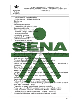 LÍNEA TECNOLÓGICA DEL PROGRAMA: CLIENTE
                     RED DE TECNOLOGIAS DE GESTIÓN ADMINISTRATIVA Y SERVICIOS
    Modelo de                             FINANCIEROS
     Mejora
    Continua

•    Comunicación No Verbal Proxémica
•    Comunicación No Verbal Paralinguística
•    Convivencia
•    Empatía
•    Resolución de Conflictos
•    Conocimiento: Concepto, tipologías
•    Conocimiento Científico
•    Recursos renovables y no renovables
•    Conceptos: Ecología, Medio Ambiente.
•    Desarrollo Sostenible
•    Normatividad Ambiental
•    Utilización de Tecnologías más Limpias
•    Problemáticas Urbanas
•    Desarrollo a Escala Humana
•    Conceptos de público y privado
•    Desarrollo Humano Integral
•    Solución de conflictos
•    Racionalidad, la argumentación y la asertividad.
•    Resolución de problemas
•    Residuos: Disposición, normas de clasificación.
•    Ficha antropométrica: definición, características, clasificación, aplicaciones, tipos.
•    Técnicas de valoración: definición, tipos, características , selección, aplicación,
     formulas, baremos, índices
•    Test: Definición, clases, características, aplicaciones.
•    Formatos: Clases, Características, Técnicas de diligenciamiento.
•    Baremos: Definición, Clases, Características, Interpretación.
•    Métodos de entrenamiento físico: Definiciones, Clasificación, Características y
     Aplicación.
•    Sistemas: Definición, características, aplicación, clasificación.
•    Series: Definición, Aplicación, Clases
•    Repetición: Definición y aplicación
•    Ejercicio: Definición, Clases, Tiempos de aplicación, Condición, Características,
     Beneficios.
•    Cargas de trabajo: Definición, Función, Aplicación, Riesgos, Clasificación.
•    Manejo.
•    Salud ocupacional: Definición, propósito, conceptos básicos
•    Factores de riesgo ocupacional: concepto, clasificación
•    Riesgos ocupacionales: accidentes de trabajo y enfermedad ocupacional; concepto,
     marco legal, prevención y control.
•    Prevención de riesgos ocupacionales: Concepto, Beneficios.
•    Riesgo ergonómico: Definición, características, manejo, medición, análisis
•    Riesgo Psicosocial: Definición, Características, Manejo, Medición, Análisis.
•    Desempeño laboral: Definición, Duración, Cuidados, Clasificación.
•    Actividad física: definición ,características, componentes, ventajas


                                                                                       94
 