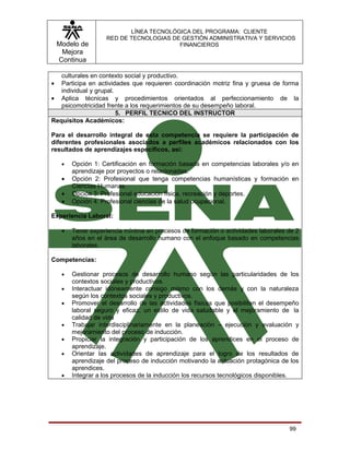 LÍNEA TECNOLÓGICA DEL PROGRAMA: CLIENTE
                    RED DE TECNOLOGIAS DE GESTIÓN ADMINISTRATIVA Y SERVICIOS
    Modelo de                            FINANCIEROS
     Mejora
    Continua

   culturales en contexto social y productivo.
•  Participa en actividades que requieren coordinación motriz fina y gruesa de forma
   individual y grupal.
• Aplica técnicas y procedimientos orientados al perfeccionamiento de la
   psicomotricidad frente a los requerimientos de su desempeño laboral.
                        5. PERFIL TECNICO DEL INSTRUCTOR
Requisitos Académicos:

Para el desarrollo integral de esta competencia se requiere la participación de
diferentes profesionales asociados a perfiles académicos relacionados con los
resultados de aprendizajes específicos, así:

     •   Opción 1: Certificación en formación basada en competencias laborales y/o en
         aprendizaje por proyectos o relacionadas.
     •   Opción 2: Profesional que tenga competencias humanísticas y formación en
         Ciencias Humanas.
     •   Opción 3: Profesional educación física, recreación y deportes.
     •   Opción 4: Profesional ciencias de la salud ocupacional.

Experiencia Laboral:

     •   Tener experiencia mínima en procesos de formación o actividades laborales de 2
         años en el área de desarrollo humano con el enfoque basado en competencias
         laborales.

Competencias:

     •   Gestionar procesos de desarrollo humano según las particularidades de los
         contextos sociales y productivos.
     •   Interactuar idóneamente consigo mismo con los demás y con la naturaleza
         según los contextos sociales y productivos.
     •   Promover el desarrollo de las actividades físicas que posibiliten el desempeño
         laboral seguro y eficaz, un estilo de vida saludable y el mejoramiento de la
         calidad de vida
     •   Trabajar interdisciplinariamente en la planeación – ejecución y evaluación y
         mejoramiento del proceso de inducción.
     •   Propiciar la integración y participación de los aprendices en el proceso de
         aprendizaje.
     •   Orientar las actividades de aprendizaje para el logro de los resultados de
         aprendizaje del proceso de inducción motivando la actuación protagónica de los
         aprendices.
     •   Integrar a los procesos de la inducción los recursos tecnológicos disponibles.




                                                                                   99
 