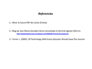 Referencias

1.- Mirar la futuro PDF de Carlos Ornelas


2.- Blog de Jose María González Serna consultado el día 8 de Agosto 2012 en
        http://lasletrasylascosas.wordpress.com/2006/02/13/nivel-de-exigencia/


3.- Turner L. (2005). 20 Technology Skills Every Educator Should Have.The Journal.
 