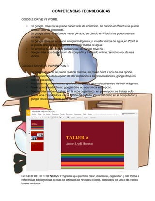 COMPETENCIAS TECNOLOGICAS
GOOGLE DRIVE VS WORD:
∗
∗
∗
∗
∗

En google drive no se puede hacer tabla de contenido, en cambió en Word si se puede
realizar tabla de contenido.
En google drive no se puede hacer portada, en cambió en Word si se puede realizar
portada.
En google drive no se puede arreglar márgenes, ni insertar marca de agua, en Word si
se puede arreglar las márgenes e insertar marca de agua.
En Word se puede realizar referencias, en google drive no.
Google drive nos da la opción de compartir y trabajarlo online , Word no nos da esa
opción.

GOOGLE DRIVE VS POWER POINT:
∗
∗
∗
∗
∗

En google drive no se puede realizar marcos, en power point si nos da esa opción.
Power point nos da la opción de dar animación a las presentaciones, google drive no
nos da esa opción.
Poer point se puede insertar gráficos, en google drive solo podemos insertar imágenes.
Power point inserta Smart, google drive no nos brinda esa opción.
Google drive se hace trabajo en la nube organizado, en power point se trabaja solo
desde una computadora con la opción de guardar y guardar como en el computador y
google drive solo guarda en el correo.

GESTOR DE REFERENCIAS: Programa que permite crear, mantener, organizar y dar forma a
referencias bibliográficas o citas de artículos de revistas o libros, obtenidos de una o de varias
bases de datos.

 
