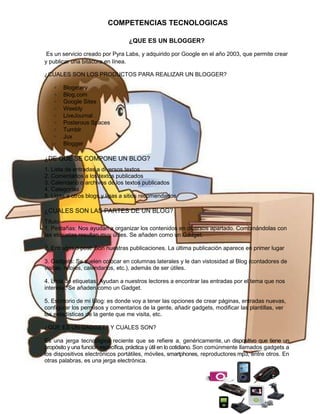 COMPETENCIAS TECNOLOGICAS
¿QUE ES UN BLOGGER?
Es un servicio creado por Pyra Labs, y adquirido por Google en el año 2003, que permite crear
y publicar una bitácora en línea.
¿CUALES SON LOS PRODUCTOS PARA REALIZAR UN BLOGGER?
∗
∗
∗
∗
∗
∗
∗
∗
∗

Blogetery
Blog.com
Google Sites
Weebly
LiveJournal
Posterous Spaces
Tumblr
Jux
Blogger

¿DE QUE SE COMPONE UN BLOG?
1. Lista de entradas a diversos textos
2. Comentarios a los textos publicados
3. Calendario o archivos de los textos publicados
4. Categorías
5. Ligas a otros blogs y ligas a sitios recomendados

¿CUALES SON LAS PARTES DE UN BLOG?
Título
1. Pestañas: Nos ayudan a organizar los contenidos en diversos apartado. Combinándolas con
las etiquetas resultan muy útiles. Se añaden como un Gadget.
2. Entradas o post: Son nuestras publicaciones. La última publicación aparece en primer lugar
3. Gadgets: Se suelen colocar en columnas laterales y le dan vistosidad al Blog (contadores de
visitas, relojes, calendarios, etc.), además de ser útiles.
4. Lista de etiquetas: Ayudan a nuestros lectores a encontrar las entradas por el tema que nos
interesa. Se añaden como un Gadget.
5. Escritorio de mi Blog: es donde voy a tener las opciones de crear páginas, entradas nuevas,
configurar los permisos y comentarios de la gente, añadir gadgets, modificar las plantillas, ver
las estadísticas de la gente que me visita, etc.
¿QUE ES UN GADGET? Y CUALES SON?
Es una jerga tecnológica reciente que se refiere a, genéricamente, un dispositivo que tiene un
propósito y una función específica, práctica y útil en lo cotidiano. Son comúnmente llamados gadgets a
los dispositivos electrónicos portátiles, móviles, smartphones, reproductores mp3, entre otros. En
otras palabras, es una jerga electrónica.

 