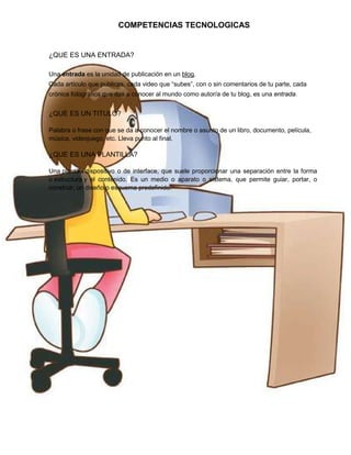 COMPETENCIAS TECNOLOGICAS

¿QUE ES UNA ENTRADA?
Una entrada es la unidad de publicación en un blog.
Cada artículo que publicas, cada video que “subes”, con o sin comentarios de tu parte, cada
crónica fotográfica que das a conocer al mundo como autor/a de tu blog, es una entrada.

¿QUE ES UN TITULO?
Palabra o frase con que se da a conocer el nombre o asunto de un libro, documento, película,
música, videojuego, etc. Lleva punto al final.

¿QUE ES UNA PLANTILLA?
Una plantilla dispositivo o de interface, que suele proporcionar una separación entre la forma
o estructura y el contenido. Es un medio o aparato o sistema, que permite guiar, portar, o
construir, un diseño o esquema predefinido.

 