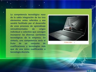 La competencia tecnológica nace
de la sabia integración de los tres
elementos antes referidos y eso
vendrá facilitado por el desarrollo
de unos procesos de aprendizaje
retroalimentados       de    origen
individual o colectivo que consigan
incorporar las diversas corrientes
tecnológicas de la empresa. En
síntesis, una competencia sería el
fruto de un conjunto de
cualificaciones y tecnologías más
que de una única cualificación o
tecnología discreta.
 