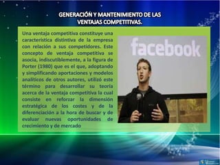 Una ventaja competitiva constituye una
característica distintiva de la empresa
con relación a sus competidores. Este
concepto de ventaja competitiva se
asocia, indiscutiblemente, a la figura de
Porter (1980) que es el que, adoptando
y simplificando aportaciones y modelos
analíticos de otros autores, utilizó este
término para desarrollar su teoría
acerca de la ventaja competitiva la cual
consiste en reforzar la dimensión
estratégica de los costes y de la
diferenciación a la hora de buscar y de
evaluar nuevas oportunidades de
crecimiento y de mercado
 
