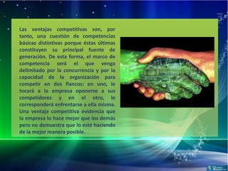 Las ventajas competitivas son, por
tanto, una cuestión de competencias
básicas distintivas porque éstas últimas
constituyen su principal fuente de
generación. De esta forma, el marco de
competencia será el que venga
delimitado por la concurrencia y por la
capacidad de la organización para
competir en dos flancos: en uno, le
tocará a la empresa oponerse a sus
competidores y en el otro, le
corresponderá enfrentarse a ella misma.
Una ventaja competitiva evidencia que
la empresa lo hace mejor que los demás
pero no demuestra que lo esté haciendo
de la mejor manera posible.
 