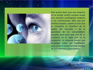 Esto quiere decir que una empresa
no se puede confiar aunque ocupe
una posición privilegiada respecto
a sus contrincantes. Más que por
méritos propios, puede ocurrir que
la compañía se beneficie de la
apatía del mercado o de la
pasividad de los competidores
actuales pero para que eso no se
convierta en la regla sino en la
excepción, la empresa tendrá que
desplegar todas sus habilidades
para sacar el mayor partido posible
de sus recursos y capacidades.
 