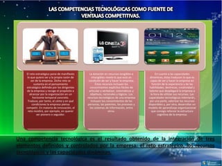 El reto estratégico pone de manifiesto      La dotación en recursos tangibles e           En cuanto a las capacidades
     lo que quiere ser y la propia razón de       intangibles revela lo que está en      dinámicas, éstas traducen lo que es
        ser de la empresa. Dicho reto se       condición de ser y hacer la empresa.      capaz de ser y hacer la empresa en
           sustenta en el pensamiento                Éstos recursos incluyen los           función de la experiencia y de las
    estratégico definido por los dirigentes     conocimientos explícitos fáciles de      habilidades, destrezas, creatividad y
     de la empresa y recoge el propósito a     articular y verbalizar, sistemáticos y   talento que desplegará la empresa a
       alcanzar por la organización en un       objetivos, racionales y lógicos. Los      la hora de utilizar sus recursos. Las
          horizonte temporal concreto.        recursos tecnológicos de una empresa      capacidades tecnológicas intentarán,
     Traduce, por tanto, el cómo y en qué        incluyen los conocimientos de las       por una parte, valorizar los recursos
         condiciones la empresa piensa        personas, las patentes, los procesos y    disponibles y, por otra, desarrollar un
    competir. En materia de innovación, el      los sistemas de información, entre      modelo de aprendizaje organizacional
     reto residirá, por ejemplo, en querer                      otros.                     que consiga reforzar la estructura
             ser pionero o seguidor.                                                           cognitiva de la empresa.




Una competencia tecnológica es el resultado obtenido de la integración de tres
elementos definidos y controlados por la empresa: el reto estratégico, los recursos
tecnológicos y las capacidades dinámicas.
 