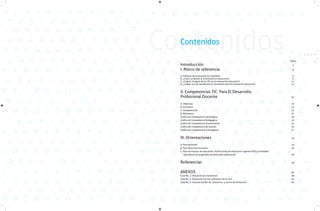 Contenidos
Contenidos

Introducción 										
Índice referencia 								
I. Marco de
	

Página

1
6

A. Políticas de Innovación en Colombia 								
B. ¿Cómo se define la innovación en educación? 							
C. ¿Cuál es el papel de las TIC en la innovación educativa?						
D. ¿Cuáles son las tendencias en formación para la innovación educativa?				

6
9
11
13

II. Competencias TIC Para El Desarrollo
Profesional Docente 							

20

A. Objetivos 										 	22
B. Principios 											 23
C. Competencias 											 24
D. Momentos
								
27
Gráfica de Competencia Tecnológica
29
Gráfica de Competencia Pedagógica
31
Gráfica de Competencia Comunicativa								
33
Gráfica de Competencia de Gestión
35
Gráfica de Competencia Investigativa
37

III. Orientaciones

42

A. Para docentes
B. Para directivos docentes
C. Para secretarías de educación, Instituciones de educación superior (IES) y entidades
operadoras de programas de desarrollo profesional

49

Referencias

56

ANEXOS
Guía No. 1: Ubicación por momentos
Guía No. 2: Alineación con los principios de la ruta
Guía No. 3: Caracterización de itinerarios y cursos de formación

43
46

60
60
61
64

 