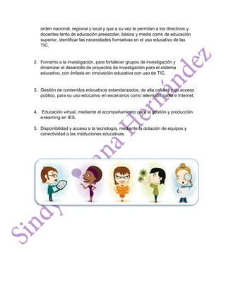 orden nacional, regional y local y que a su vez le permitan a los directivos y
docentes tanto de educación preescolar, básica y media como de educación
superior, identificar las necesidades formativas en el uso educativo de las
TIC.
2. Fomento a la investigación, para fortalecer grupos de investigación y
dinamizar el desarrollo de proyectos de investigación para el sistema
educativo, con énfasis en innovación educativa con uso de TIC.
3. Gestión de contenidos educativos estandarizados, de alta calidad y de acceso
público, para su uso educativo en escenarios como televisión, radio e Internet.
4. Educación virtual, mediante el acompañamiento para la gestión y producción
e-learning en IES.
5. Disponibilidad y acceso a la tecnología, mediante la dotación de equipos y
conectividad a las instituciones educativas.
 