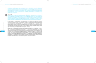 COMPETENCIAS TIC PARA EL DESARROLLO PROFESIONAL DOCENTECOMPETENCIAS TIC PARA EL DESARROLLO PROFESIONAL DOCENTE
18
MarcodeReferencia
17
La formación de educadores debe entenderse como un conjunto de procesos y estrategias
orientadas al mejoramiento continuo de la calidad y el desempeño del docente, como pro-
fesional de la educación. Su reconocimiento como requisito para el ascenso en el Escalafón
Nacional Docente, constituye solamente una condición administrativa y un estímulo para la
dignificación profesional.
Artículo 9º
Las Secretarías de Educación Departamentales y Distritales, con la asesoría de los respec-
tivos comités de capacitación docente a que se refiere el capítulo V de este Decreto en
desarrollo de sus políticas de mejoramiento de la calidad educativa, organizarán programas
dirigidos a fomentar estudios científicos de la educación, con el objeto de fortalecer la for-
mación personal y profesional de los educadores que prestan el servicio en su territorio.
La vinculación de las tecnologías de la información y la comunicación TIC a los procesos
de formación inicial docente, es considerada una de las problemáticas más representativas
en la caracterización de la situación de la formación en Colombia. Así, se considera que la
integración de nuevas tecnologías en la formación inicial de los docentes no forma parte
de la reflexión curricular y por lo tanto no esta incidiendo en los contenidos de los planes
educativos, como nuevas formas de conocimiento y acción.
De otro lado es fundamental considerar en la formación continua de los docentes, la inclu-
sión de experiencias pedagógicas soportadas en la innovación, entendiendo esta última
como un proceso intencional y planeado, que se sustenta en la teoría y en la reflexión y que
responde a las necesidades de transformación de las prácticas a través de la vinculación de
las TIC como recurso fundamental para el aprendizaje. Es por ello que las instituciones e
instancias responsables de la formación continua de los docentes en Colombia deben pro-
poner desde su contexto, la construcción de propuestas de formación, que dinamicen tanto
los modos de producción de conocimiento, como los discursos educativos.
 