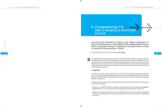 COMPETENCIAS TIC PARA EL DESARROLLO PROFESIONAL DOCENTECOMPETENCIAS TIC PARA EL DESARROLLO PROFESIONAL DOCENTE
21
CompetenciasTIC
22
UNA EDUCACIÓN PERTINENTE ES AQUELLA QUE FORMA CIUDADANOS CA-
PACES DE APROVECHAR EL CONOCIMIENTO PARA TRANSFORMAR POSITIVA-
MENTE SU REALIDAD, MEJORAR SU ENTORNO Y, EN CONSECUENCIA, ELEVAR
LA CALIDAD DE VIDA INDIVIDUAL Y SOCIAL.
PLAN SECTORIAL DE EDUCACIÓN 2010-2014
Los elementos que se presentan a continuación se fundamentan en los conceptos y tenden-
cias expuestos en el marco de referencia, en los aportes de los expertos nacionales e inter-
nacionales y de los representantes del MEN que participaron en el proceso de consulta. Los
docentes, directivos docentes, las organizaciones líderes en procesos de desarrollo profe-
sional docente podrán identificar orientaciones para que el desarrollo profesional conduzca
a la innovación educativa.
A. OBJETIVO
El objetivo de estas orientaciones es guiar el proceso de desarrollo profesional docente
para la innovación educativa pertinente con uso de TIC, están dirigidas tanto para quienes
diseñan e implementan los programas de formación como para los docentes y directivos
docentes en ejercicio.
El desarrollo profesional para la innovación educativa con el uso de TIC tiene como fin prepa-
rar a los docentes para:
Aportar a la calidad educativa mediante la transformación de las prácticas pedagógicas
integrando TIC, con el fin de enriquecer el aprendizaje de estudiantes y docentes.
Adoptar estrategias para orientar a los estudiantes en el uso de las TIC como herramientas
de acceso al conocimiento y como recurso para transformar positivamente la realidad de
su entorno.
PARA EL DESARROLLO PROFESIONAL
DOCENTE
II. Competencias TIC
 