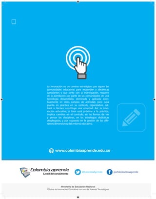 Ministerio de Educación Nacional
Oficina de Innovación Educativa con uso de Nuevas Tecnológias
portalcolombiaaprende@ColombiaAprende
La innovación es un camino estratégico que siguen las
comunidades educativas para responder a dinámicas
cambiantes y que junto con la investigación, requiere
de la asimilación por parte de las comunidades de una
tecnología desarrollada, dominada y aplicada even-
tualmente en otros campos de actividad, pero cuya
puesta en práctica en su contexto organizativo, cul-
tural o técnico constituye una novedad. Así, la inno-
vación educativa, si bien está próxima a la práctica,
implica cambios en el currículo, en las formas de ver
y pensar las disciplinas, en las estrategias didácticas
desplegadas, y por supuesto en la gestión de las dife-
rentes dimensiones del entorno educativo.
Anexos
 