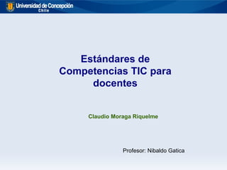 Estándares de Competencias TIC para docentes Claudio Moraga Riquelme Profesor: Nibaldo Gatica 
