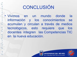 CONCLUSIÓN
• Vivimos en un mundo donde la
  información y los conocimientos se
  acumulan y circulan a través de medios
  tecnológicos, esto requiere que los
  docentes integren las Competencias TIC
  en la nueva educación.
 