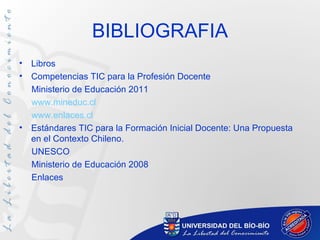 BIBLIOGRAFIA
•   Libros
•   Competencias TIC para la Profesión Docente
    Ministerio de Educación 2011
    www.mineduc.cl
    www.enlaces.cl
•   Estándares TIC para la Formación Inicial Docente: Una Propuesta
    en el Contexto Chileno.
    UNESCO
    Ministerio de Educación 2008
    Enlaces
 