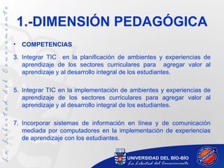 1.-DIMENSIÓN PEDAGÓGICA
•   COMPETENCIAS

3. Integrar TIC en la planificación de ambientes y experiencias de
   aprendizaje de los sectores curriculares para agregar valor al
   aprendizaje y al desarrollo integral de los estudiantes.

5. Integrar TIC en la implementación de ambientes y experiencias de
   aprendizaje de los sectores curriculares para agregar valor al
   aprendizaje y al desarrollo integral de los estudiantes.

7. Incorporar sistemas de información en línea y de comunicación
   mediada por computadores en la implementación de experiencias
   de aprendizaje con los estudiantes.
 
