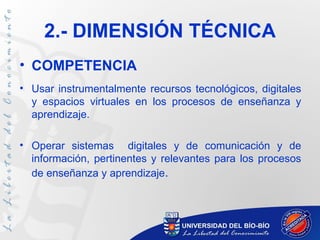 2.- DIMENSIÓN TÉCNICA
• COMPETENCIA
• Usar instrumentalmente recursos tecnológicos, digitales
  y espacios virtuales en los procesos de enseñanza y
  aprendizaje.

• Operar sistemas digitales y de comunicación y de
  información, pertinentes y relevantes para los procesos
  de enseñanza y aprendizaje.
 