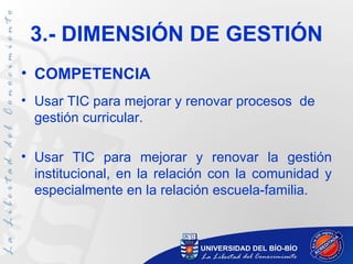 3.- DIMENSIÓN DE GESTIÓN
• COMPETENCIA
• Usar TIC para mejorar y renovar procesos de
  gestión curricular.

• Usar TIC para mejorar y renovar la gestión
  institucional, en la relación con la comunidad y
  especialmente en la relación escuela-familia.
 