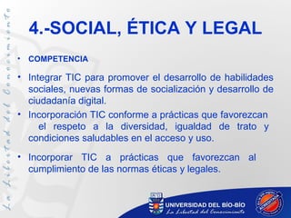 4.-SOCIAL, ÉTICA Y LEGAL
•   COMPETENCIA

• Integrar TIC para promover el desarrollo de habilidades
  sociales, nuevas formas de socialización y desarrollo de
  ciudadanía digital.
• Incorporación TIC conforme a prácticas que favorezcan
     el respeto a la diversidad, igualdad de trato y
  condiciones saludables en el acceso y uso.
• Incorporar TIC a prácticas que favorezcan al
  cumplimiento de las normas éticas y legales.
 