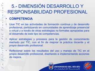 5.- DIMENSIÓN DESARROLLO Y
    RESPONSABILIDAD PROFESIONAL
• COMPETENCIA
•   Usar TIC en las actividades de formación continua y de desarrollo
    profesional, participando en comunidades de aprendizaje presencial
    o virtual y a través de otras estrategias no formales apropiadas para
    el desarrollo de este tipo de competencias.
•   Aplicar estrategias y procesos para la gestión de conocimiento
    mediado por TIC, con el fin de mejorar la práctica docente y el
    propio desarrollo profesional.
•   Reflexionar sobre los resultados del uso y manejo de TIC en el
    propio desarrollo profesional, diseñando e implementando acciones
    de mejora.
 