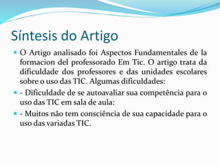 Síntesis do Artigo
 O Artigo analisado foi Aspectos Fundamentales de la
formacion del professorado Em Tic. O artigo trata da
dificuldade dos professores e das unidades escolares
sobre o uso das TIC. Algumas dificuldades:
 - Dificuldade de se autoavaliar sua competência para o
uso das TIC em sala de aula:
 - Muitos não tem consciência de sua capacidade para o
uso das variadas TIC.
 