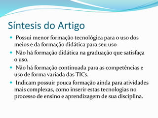 Síntesis do Artigo
 Possui menor formação tecnológica para o uso dos
meios e da formação didática para seu uso
 Não há formação didática na graduação que satisfaça
o uso.
 Não há formação continuada para as competências e
uso de forma variada das TICs.
 Indicam possuir pouca formação ainda para atividades
mais complexas, como inserir estas tecnologias no
processo de ensino e aprendizagem de sua disciplina.
 