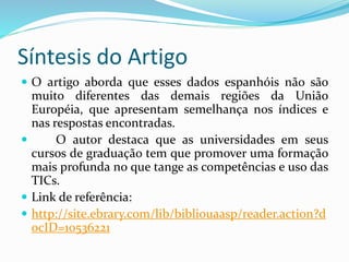 Síntesis do Artigo
 O artigo aborda que esses dados espanhóis não são
muito diferentes das demais regiões da União
Européia, que apresentam semelhança nos índices e
nas respostas encontradas.
 O autor destaca que as universidades em seus
cursos de graduação tem que promover uma formação
mais profunda no que tange as competências e uso das
TICs.
 Link de referência:
 http://site.ebrary.com/lib/bibliouaasp/reader.action?d
ocID=10536221
 