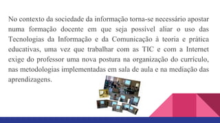 No contexto da sociedade da informação torna-se necessário apostar
numa formação docente em que seja possível aliar o uso das
Tecnologias da Informação e da Comunicação à teoria e prática
educativas, uma vez que trabalhar com as TIC e com a Internet
exige do professor uma nova postura na organização do currículo,
nas metodologias implementadas em sala de aula e na mediação das
aprendizagens.
 
