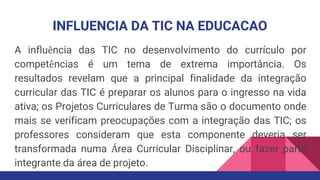 INFLUENCIA DA TIC NA EDUCACAO
A influência das TIC no desenvolvimento do currículo por
competências é um tema de extrema importância. Os
resultados revelam que a principal finalidade da integração
curricular das TIC é preparar os alunos para o ingresso na vida
ativa; os Projetos Curriculares de Turma são o documento onde
mais se verificam preocupações com a integração das TIC; os
professores consideram que esta componente deveria ser
transformada numa Área Curricular Disciplinar, ou fazer parte
integrante da área de projeto.
 