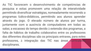 As TIC favorecem o desenvolvimento de competências de
pesquisa e estas promovem uma relação de interatividade
permitindo diversificar estratégias, nomeadamente recorrendo a
programas lúdico-didáticos, permitindo aos alunos aprender
através do jogo. O elevado número de alunos por turma,
juntamente com a ausência de computadores em todas as
salas; a escassez do tempo devido à extensão dos programas, a
falta de hábitos de trabalho colaborativo entre os professores
das diferentes disciplinas são os principais entraves, para estes
professores, à integração das TIC nas áreas curriculares
disciplinares.
 