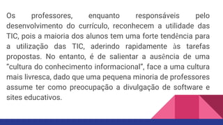 Os professores, enquanto responsáveis pelo
desenvolvimento do currículo, reconhecem a utilidade das
TIC, pois a maioria dos alunos tem uma forte tendência para
a utilização das TIC, aderindo rapidamente às tarefas
propostas. No entanto, é de salientar a ausência de uma
“cultura do conhecimento informacional”, face a uma cultura
mais livresca, dado que uma pequena minoria de professores
assume ter como preocupação a divulgação de software e
sites educativos.
 