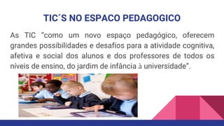 TIC´S NO ESPACO PEDAGOGICO
As TIC “como um novo espaço pedagógico, oferecem
grandes possibilidades e desafios para a atividade cognitiva,
afetiva e social dos alunos e dos professores de todos os
níveis de ensino, do jardim de infância à universidade”.
 