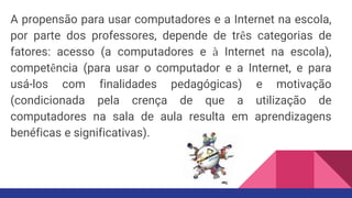 A propensão para usar computadores e a Internet na escola,
por parte dos professores, depende de três categorias de
fatores: acesso (a computadores e à Internet na escola),
competência (para usar o computador e a Internet, e para
usá-los com finalidades pedagógicas) e motivação
(condicionada pela crença de que a utilização de
computadores na sala de aula resulta em aprendizagens
benéficas e significativas).
 