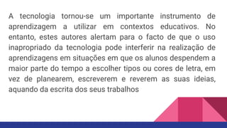 A tecnologia tornou-se um importante instrumento de
aprendizagem a utilizar em contextos educativos. No
entanto, estes autores alertam para o facto de que o uso
inapropriado da tecnologia pode interferir na realização de
aprendizagens em situações em que os alunos despendem a
maior parte do tempo a escolher tipos ou cores de letra, em
vez de planearem, escreverem e reverem as suas ideias,
aquando da escrita dos seus trabalhos
 