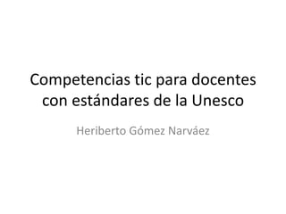 Competencias tic para docentes
con estándares de la Unesco
Heriberto Gómez Narváez
 