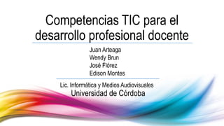 Competencias TIC para el
desarrollo profesional docente
Juan Arteaga
Wendy Brun
José Flórez
Edison Montes
Universidad de Córdoba
Lic. Informática y Medios Audiovisuales
 