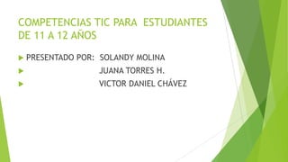 COMPETENCIAS TIC PARA ESTUDIANTES
DE 11 A 12 AÑOS
 PRESENTADO POR: SOLANDY MOLINA
 JUANA TORRES H.
 VICTOR DANIEL CHÁVEZ
 