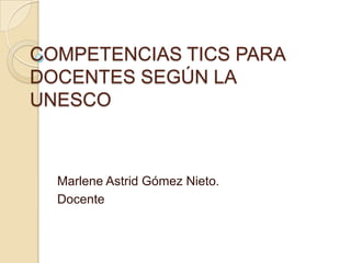 COMPETENCIAS TICS PARA
DOCENTES SEGÚN LA
UNESCO
Marlene Astrid Gómez Nieto.
Docente
 