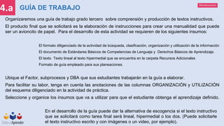 Mineducación
4.a GUÍA DE TRABAJO
Organizaremos una guía de trabajo grado tercero sobre comprensión y producción de textos instructivos.
El producto final que se solicitará es la elaboración de instrucciones para crear una manualidad que puede
ser un avioncito de papel. Para el desarrollo de esta actividad se requieren de los siguientes insumos:
El formato diligenciado de la actividad de búsqueda, clasificación, organización y utilización de la información
El documento de Estándares Básicos de Competencias de Lenguaje y Derechos Básicos de Aprendizaje.
El texto Texto lineal al texto hipermedial que se encuentra en la carpeta Recursos Adicionales
Formato de guía empleado para sus planeaciones.
Ubique el Factor, subprocesos y DBA que sus estudiantes trabajarán en la guía a elaborar.
Para facilitar su labor, tenga en cuenta las anotaciones de las columnas ORGANIZACIÓN y UTILIZACIÓN
del esquema diligenciado en la actividad de práctica.
Seleccione y organice los insumos que va a utilizar para que el estudiante obtenga el aprendizaje definido.
En el desarrollo de la guía puede dar la alternativa de escogencia si el texto instructivo
que se solicitará como tarea final será lineal, hipermedial o los dos. (Puede solicitarle
el texto instructivo escrito y con imágenes o un video, por ejemplo).
 