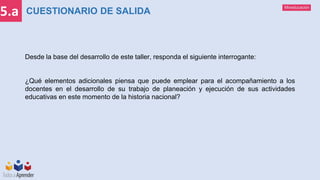 Mineducación
5.a
Desde la base del desarrollo de este taller, responda el siguiente interrogante:
¿Qué elementos adicionales piensa que puede emplear para el acompañamiento a los
docentes en el desarrollo de su trabajo de planeación y ejecución de sus actividades
educativas en este momento de la historia nacional?
CUESTIONARIO DE SALIDA
 