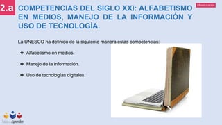 Mineducación
2.a COMPETENCIAS DEL SIGLO XXI: ALFABETISMO
EN MEDIOS, MANEJO DE LA INFORMACIÓN Y
USO DE TECNOLOGÍA.
La UNESCO ha definido de la siguiente manera estas competencias:
❖ Alfabetismo en medios.
❖ Manejo de la información.
❖ Uso de tecnologías digitales.
 
