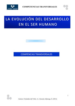 COMPETENCIAS TRANSVERSALES
	
                 	
  




LA	
  EVOLUCIÓN	
  DEL	
  DESARROLLO 	
  
        	
   EN	
  EL	
  SER	
  HUMANO




            COMPENCIAS	
  TRANSVERSALES




                                                                           1

        Autores: Fernández del Valle, A. e Irazusta Adarraga, S. (2012).
 