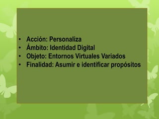 • Acción: Personaliza
• Ámbito: Identidad Digital
• Objeto: Entornos Virtuales Variados
• Finalidad: Asumir e identificar propósitos
 