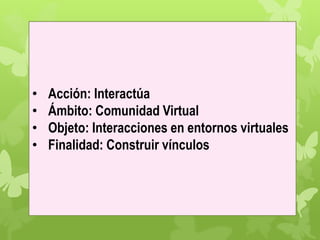 • Acción: Interactúa
• Ámbito: Comunidad Virtual
• Objeto: Interacciones en entornos virtuales
• Finalidad: Construir vínculos
 