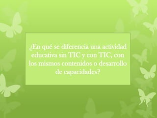 ¿En qué se diferencia una actividad
educativa sin TIC y con TIC, con
los mismos contenidos o desarrollo
de capacidades?
 